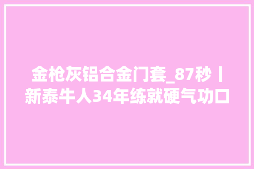 金枪灰铝合金门套_87秒丨新泰牛人34年练就硬气功口吃玻璃金枪刺喉样样是绝活