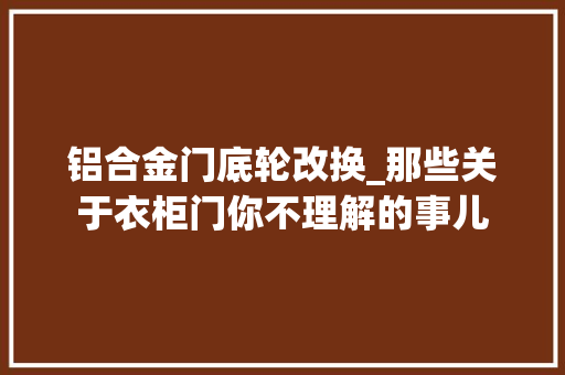 铝合金门底轮改换_那些关于衣柜门你不理解的事儿