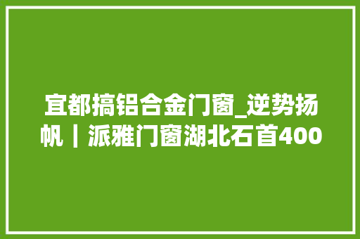 宜都搞铝合金门窗_逆势扬帆｜派雅门窗湖北石首400方旗舰店盛大开业业绩打破百万 铝合金门