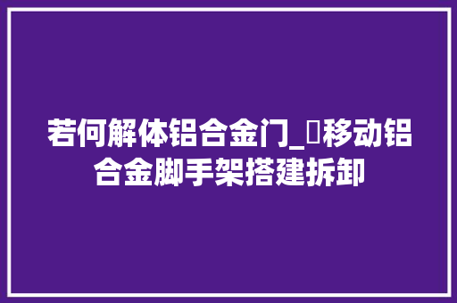 若何解体铝合金门_​移动铝合金脚手架搭建拆卸