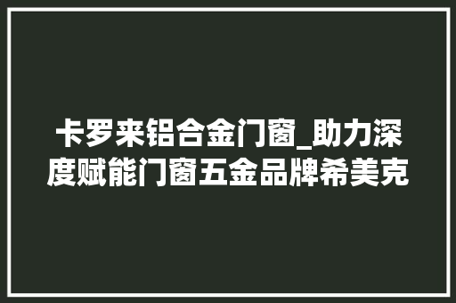 卡罗来铝合金门窗_助力深度赋能门窗五金品牌希美克为合作窗企开展终端巡回活动 滑动门