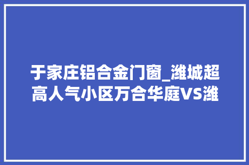 于家庄铝合金门窗_潍城超高人气小区万合华庭VS潍城春天