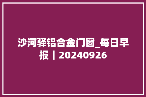 沙河驿铝合金门窗_每日早报丨20240926 铝合金门