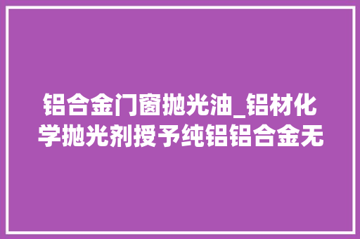 铝合金门窗抛光油_铝材化学抛光剂授予纯铝铝合金无与伦比的镜面光泽