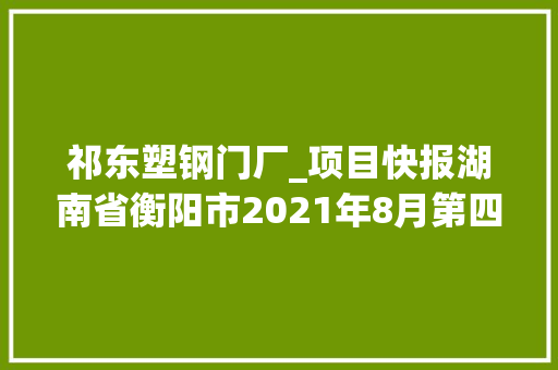 祁东塑钢门厂_项目快报湖南省衡阳市2021年8月第四周批复项目累计55项