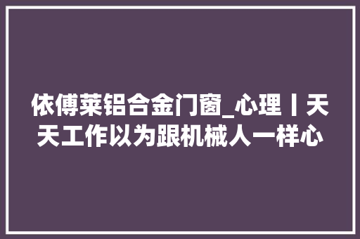 依傅莱铝合金门窗_心理丨天天工作以为跟机械人一样心理学告诉你这件事
