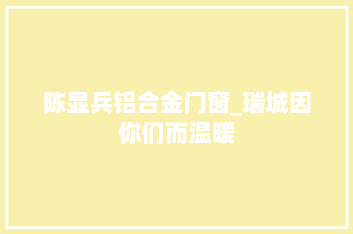 陈显兵铝合金门窗_瑞城因你们而温暖