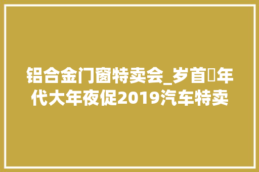 铝合金门窗特卖会_岁首年代大年夜促2019汽车特卖会为你而来文末留言有奖