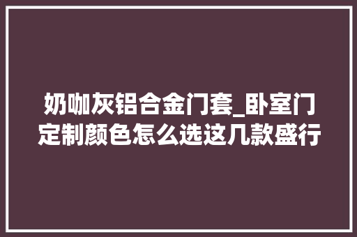 奶咖灰铝合金门套_卧室门定制颜色怎么选这几款盛行色一定要看过来