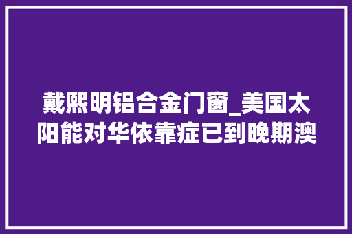 戴熙明铝合金门窗_美国太阳能对华依靠症已到晚期澳洲是病根也是解药