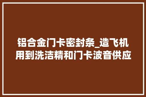 铝合金门卡密封条_造飞机用到洗洁精和门卡波音供应商称是立异