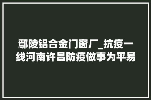 鄢陵铝合金门窗厂_抗疫一线河南许昌防疫做事为平易近做事两不误