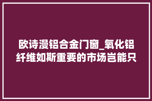 欧诗漫铝合金门窗_氧化铝纤维如斯重要的市场岂能只看美国人表演