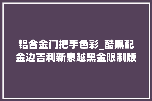 铝合金门把手色彩_酷黑配金边吉利新豪越黑金限制版上市