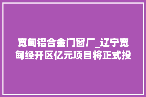 宽甸铝合金门窗厂_辽宁宽甸经开区亿元项目将正式投产