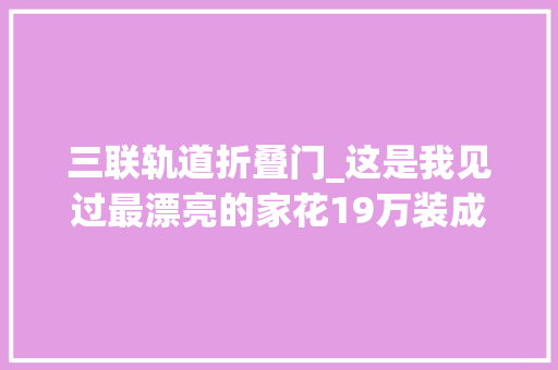 三联轨道折叠门_这是我见过最漂亮的家花19万装成教科书邻居看了直呼高级