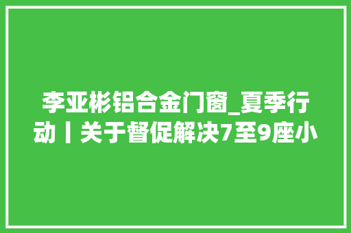 李亚彬铝合金门窗_夏季行动丨关于督促解决7至9座小型客车年检和报废注销的通知书记二十二 防火门 李亚彬铝合金门窗_夏季行动丨关于督促解决7至9座小型客车年检和报废注销的通知书记二十二 防火门