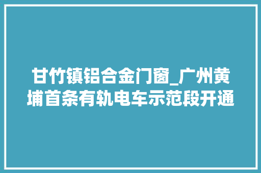 甘竹镇铝合金门窗_广州黄埔首条有轨电车示范段开通接驳地铁公交半个钟通市区