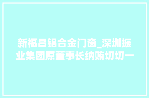 新福昌铝合金门窗_深圳振业集团原董事长纳贿切切一审判刑12年罚金200万