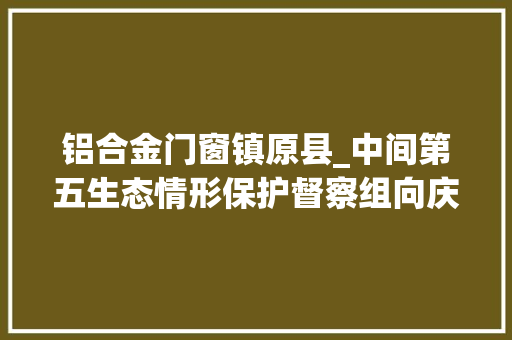 铝合金门窗镇原县_中间第五生态情形保护督察组向庆阳市交办第十七批生态情形信访举报问题 铝合金门