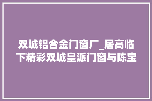 双城铝合金门窗厂_居高临下精彩双城皇派门窗与陈宝国合营闪耀建博会