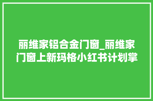 丽维家铝合金门窗_丽维家门窗上新玛格小红书计划掌上明珠全屋套餐欧派直播