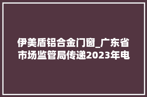 伊美盾铝合金门窗_广东省市场监管局传递2023年电池等19种产品质量监督抽查情况