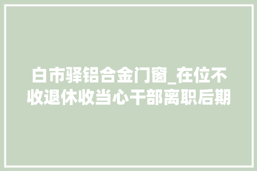 白市驿铝合金门窗_在位不收退休收当心干部离职后期权式糜烂