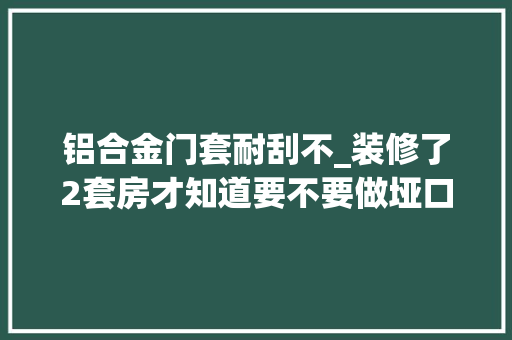 铝合金门套耐刮不_装修了2套房才知道要不要做垭口套。