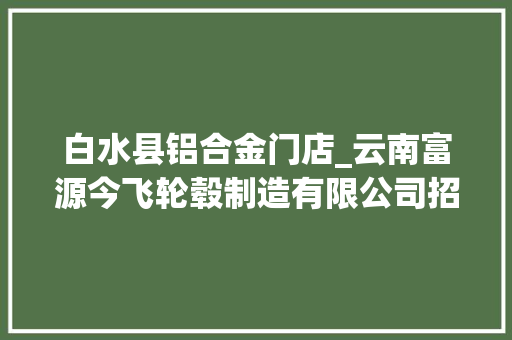白水县铝合金门店_云南富源今飞轮毂制造有限公司招聘266人