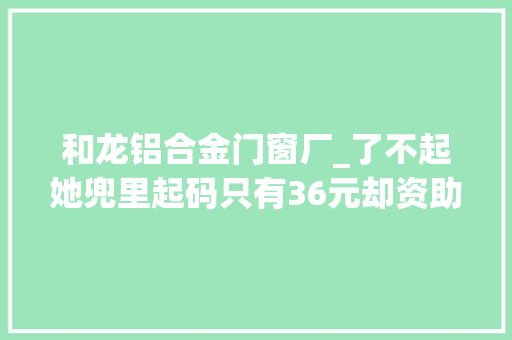 和龙铝合金门窗厂_了不起她兜里起码只有36元却资助筹建29所欲望小学