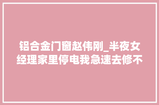 铝合金门窗赵伟刚_半夜女经理家里停电我急速去修不虞被误会她却直接跟我剖明