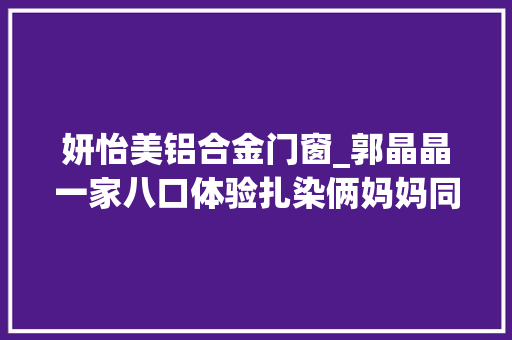 妍怡美铝合金门窗_郭晶晶一家八口体验扎染俩妈妈同框好优雅中妍中怡美似双胞胎