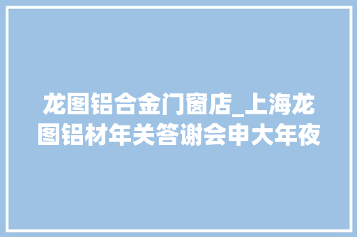 龙图铝合金门窗店_上海龙图铝材年关答谢会申大年夜洋门窗品牌光彩亮相