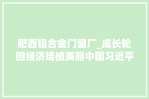 肥西铝合金门窗厂_成长轮回经济培植美丽中国习近平总书记就组建中国资环集团作出重要指点为绿色低碳成长指明倾向 推拉门