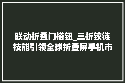 联动折叠门搭钮_三折铰链技能引领全球折叠屏手机市场爆发式增长
