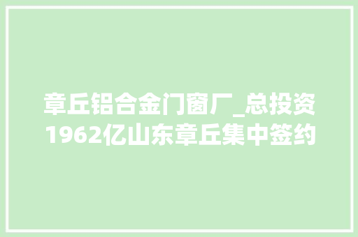 章丘铝合金门窗厂_总投资1962亿山东章丘集中签约15个大年夜项目