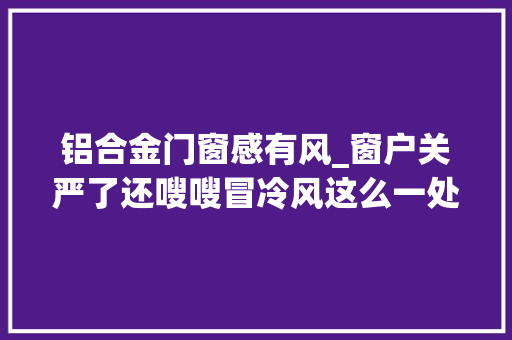 铝合金门窗感有风_窗户关严了还嗖嗖冒冷风这么一处理省钱又保暖巴适