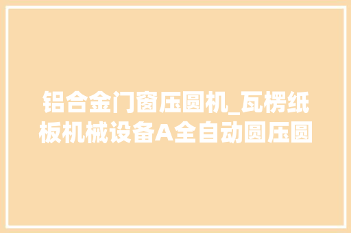 铝合金门窗压圆机_瓦楞纸板机械设备A全自动圆压圆模切机纸箱印刷分娩包装机械设备