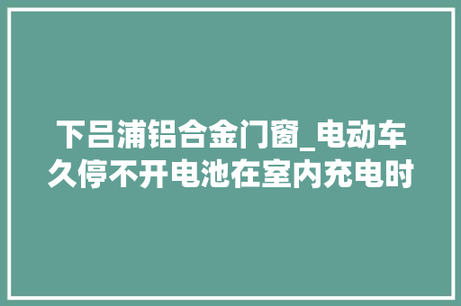 下吕浦铝合金门窗_电动车久停不开电池在室内充电时溘然炸了 铝合金门
