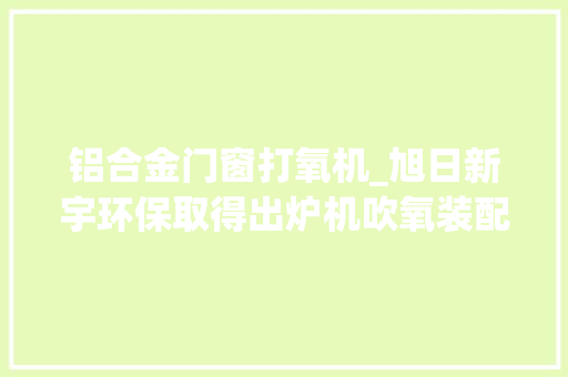 铝合金门窗打氧机_旭日新宇环保取得出炉机吹氧装配专利能防止杂物影响加工材料的质量