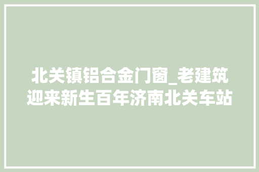 北关镇铝合金门窗_老建筑迎来新生百年济南北关车站修缮完成 铝合金门