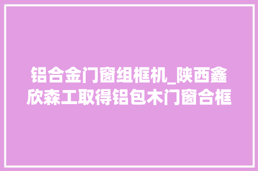 铝合金门窗组框机_陕西鑫欣森工取得铝包木门窗合框机专利提高拼接工作的效率