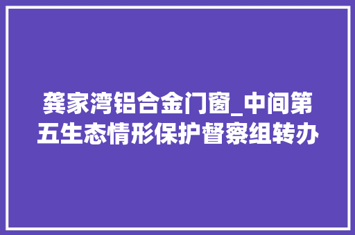 龚家湾铝合金门窗_中间第五生态情形保护督察组转办我市第十二批信访案件 复合门
