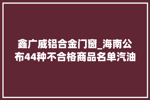 鑫广威铝合金门窗_海南公布44种不合格商品名单汽油电动车装饰材料等