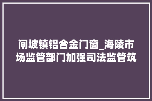 闸坡镇铝合金门窗_海陵市场监管部门加强司法监管筑牢消费安然防线