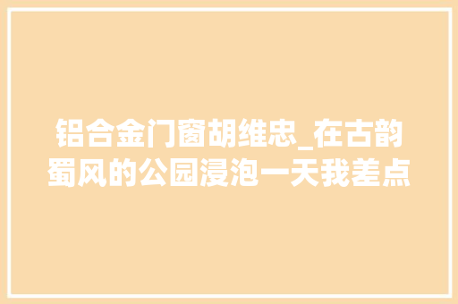铝合金门窗胡维忠_在古韵蜀风的公园浸泡一天我差点成了诗人成蒲铁路 防火门