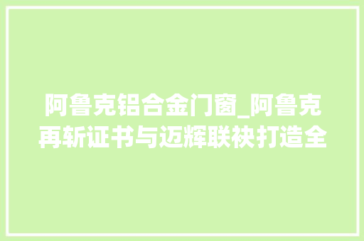 阿鲁克铝合金门窗_阿鲁克再斩证书与迈辉联袂打造全新系统门窗艺术体验