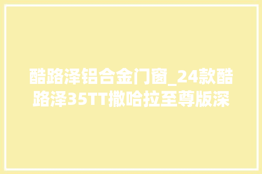 酷路泽铝合金门窗_24款酷路泽35TT撒哈拉至尊版深度解析喜好的老板来