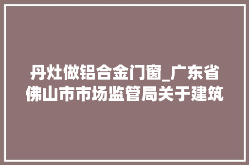 丹灶做铝合金门窗_广东省佛山市市场监管局关于建筑外窗产品质量监督抽查情况的通知布告2023年第26号